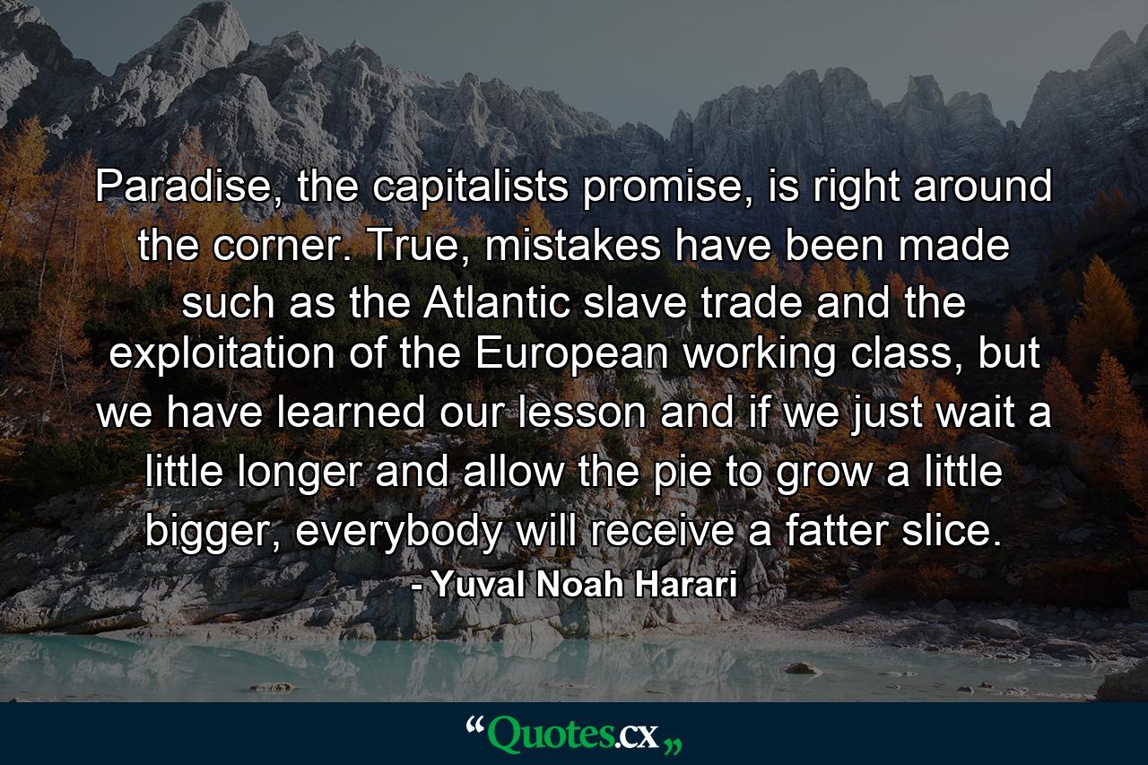 Paradise, the capitalists promise, is right around the corner. True, mistakes have been made such as the Atlantic slave trade and the exploitation of the European working class, but we have learned our lesson and if we just wait a little longer and allow the pie to grow a little bigger, everybody will receive a fatter slice. - Quote by Yuval Noah Harari