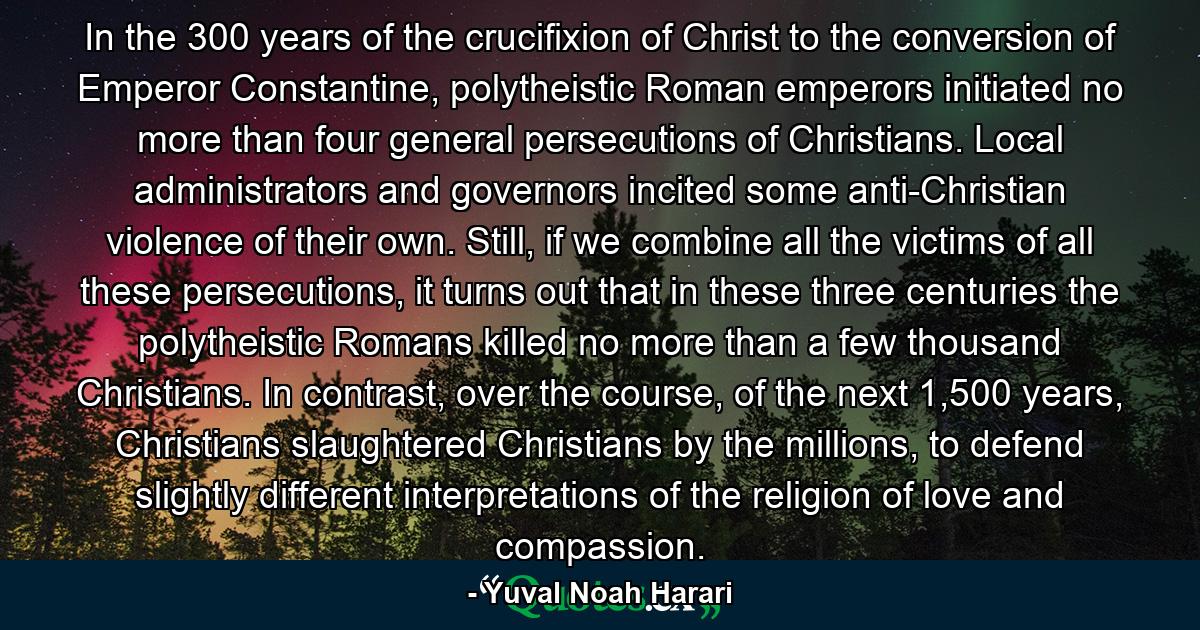 In the 300 years of the crucifixion of Christ to the conversion of Emperor Constantine, polytheistic Roman emperors initiated no more than four general persecutions of Christians. Local administrators and governors incited some anti-Christian violence of their own. Still, if we combine all the victims of all these persecutions, it turns out that in these three centuries the polytheistic Romans killed no more than a few thousand Christians. In contrast, over the course, of the next 1,500 years, Christians slaughtered Christians by the millions, to defend slightly different interpretations of the religion of love and compassion. - Quote by Yuval Noah Harari