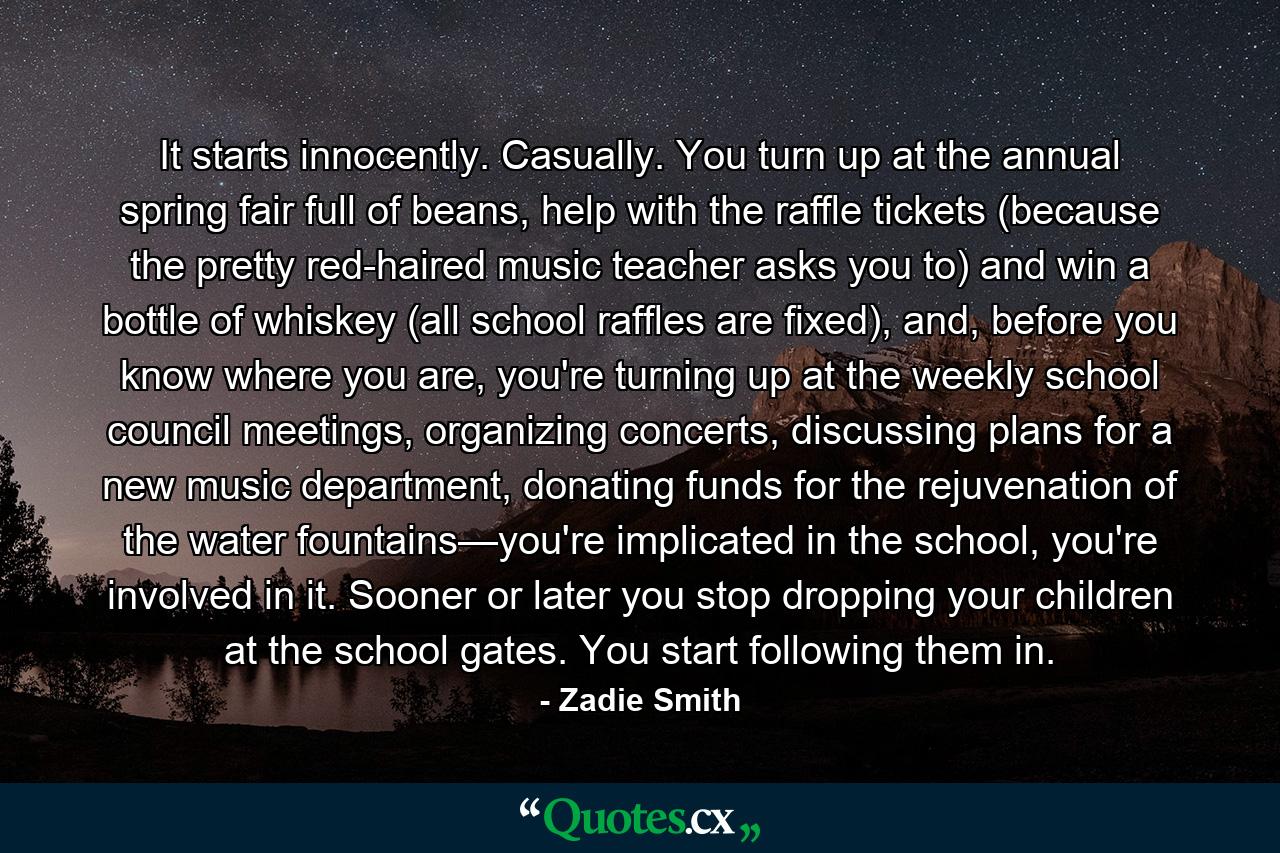 It starts innocently. Casually. You turn up at the annual spring fair full of beans, help with the raffle tickets (because the pretty red-haired music teacher asks you to) and win a bottle of whiskey (all school raffles are fixed), and, before you know where you are, you're turning up at the weekly school council meetings, organizing concerts, discussing plans for a new music department, donating funds for the rejuvenation of the water fountains—you're implicated in the school, you're involved in it. Sooner or later you stop dropping your children at the school gates. You start following them in. - Quote by Zadie Smith