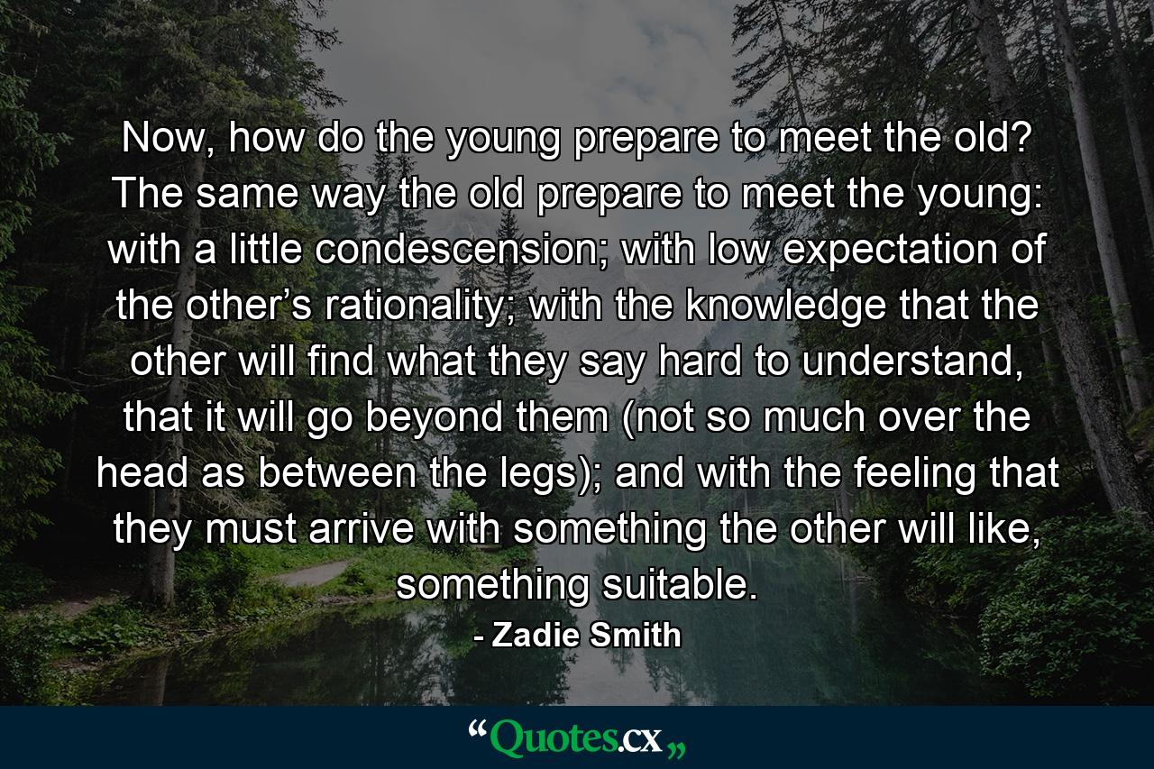 Now, how do the young prepare to meet the old? The same way the old prepare to meet the young: with a little condescension; with low expectation of the other’s rationality; with the knowledge that the other will find what they say hard to understand, that it will go beyond them (not so much over the head as between the legs); and with the feeling that they must arrive with something the other will like, something suitable. - Quote by Zadie Smith