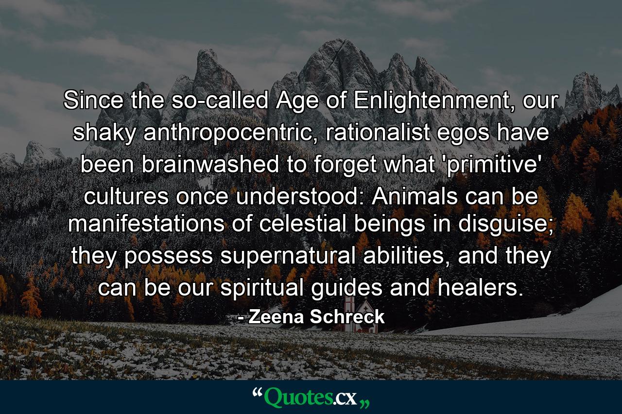 Since the so-called Age of Enlightenment, our shaky anthropocentric, rationalist egos have been brainwashed to forget what 'primitive' cultures once understood: Animals can be manifestations of celestial beings in disguise; they possess supernatural abilities, and they can be our spiritual guides and healers. - Quote by Zeena Schreck