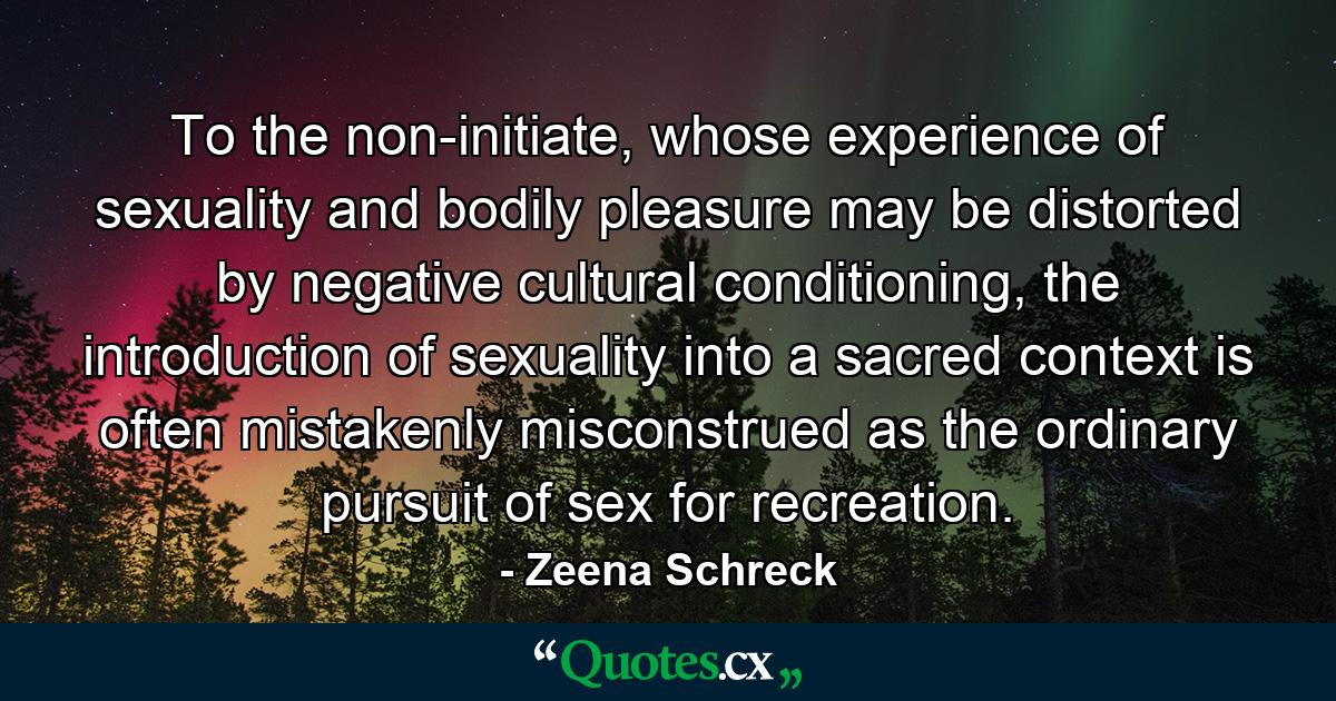 To the non-initiate, whose experience of sexuality and bodily pleasure may be distorted by negative cultural conditioning, the introduction of sexuality into a sacred context is often mistakenly misconstrued as the ordinary pursuit of sex for recreation. - Quote by Zeena Schreck