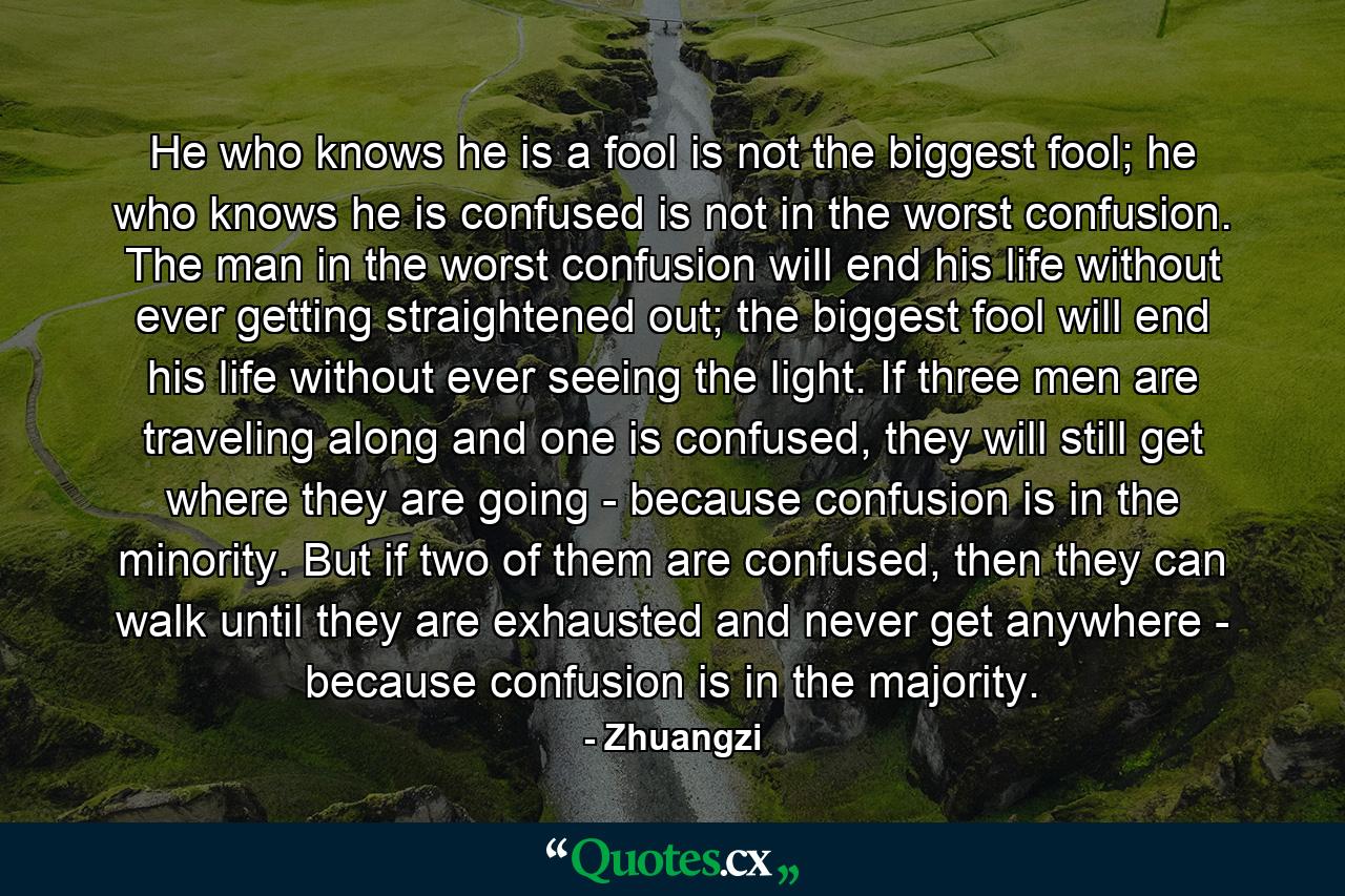 He who knows he is a fool is not the biggest fool; he who knows he is confused is not in the worst confusion. The man in the worst confusion will end his life without ever getting straightened out; the biggest fool will end his life without ever seeing the light. If three men are traveling along and one is confused, they will still get where they are going - because confusion is in the minority. But if two of them are confused, then they can walk until they are exhausted and never get anywhere - because confusion is in the majority. - Quote by Zhuangzi