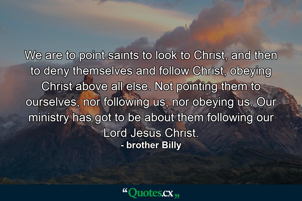 We are to point saints to look to Christ, and then to deny themselves and follow Christ, obeying Christ above all else. Not pointing them to ourselves, nor following us, nor obeying us. Our ministry has got to be about them following our Lord Jesus Christ. - Quote by brother Billy