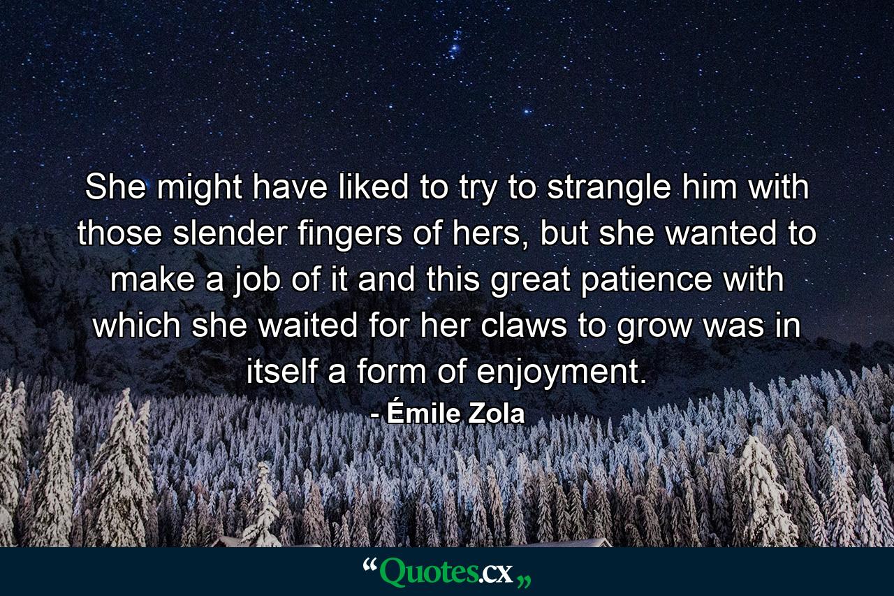 She might have liked to try to strangle him with those slender fingers of hers, but she wanted to make a job of it and this great patience with which she waited for her claws to grow was in itself a form of enjoyment. - Quote by Émile Zola