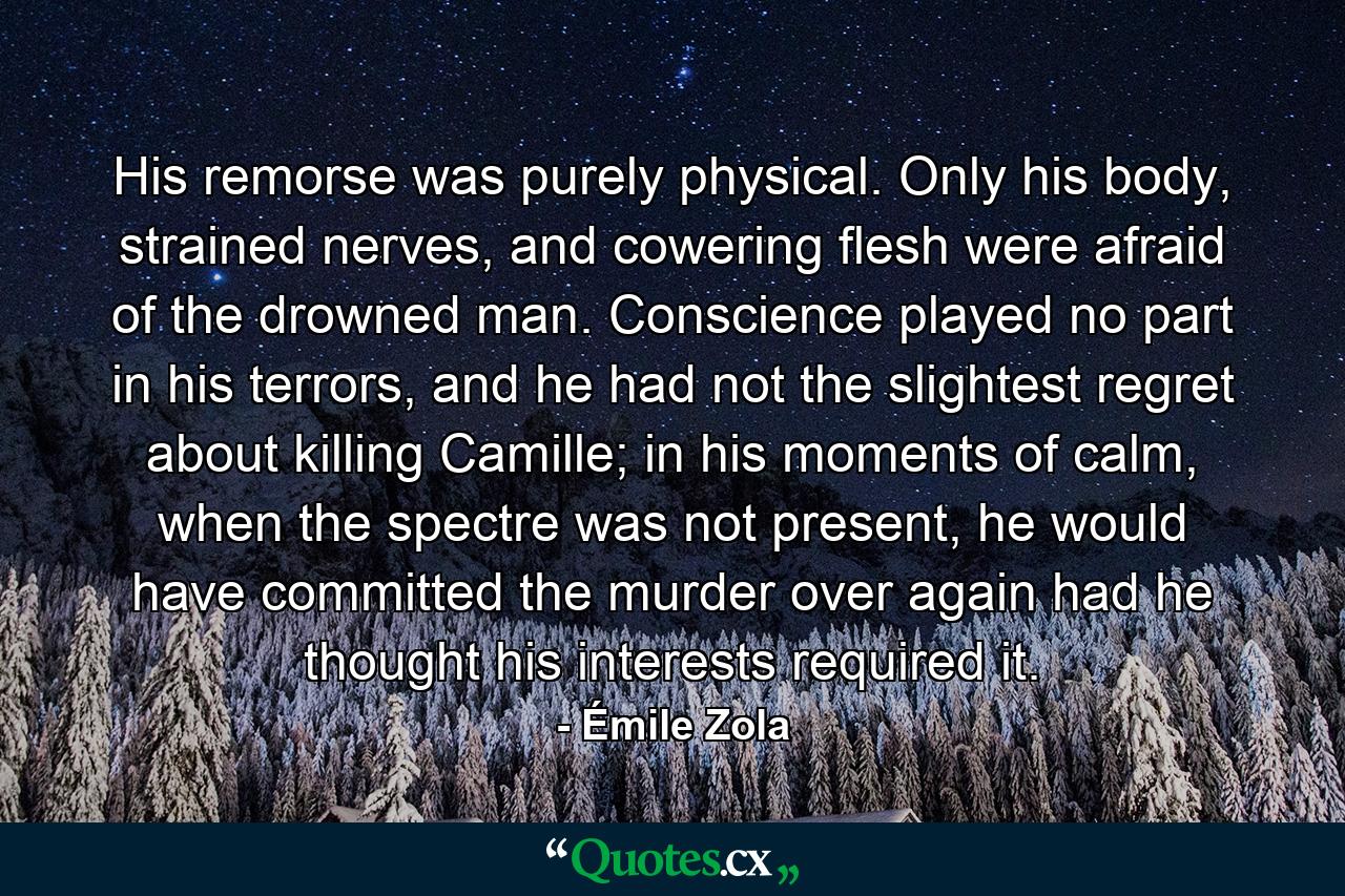 His remorse was purely physical. Only his body, strained nerves, and cowering flesh were afraid of the drowned man. Conscience played no part in his terrors, and he had not the slightest regret about killing Camille; in his moments of calm, when the spectre was not present, he would have committed the murder over again had he thought his interests required it. - Quote by Émile Zola