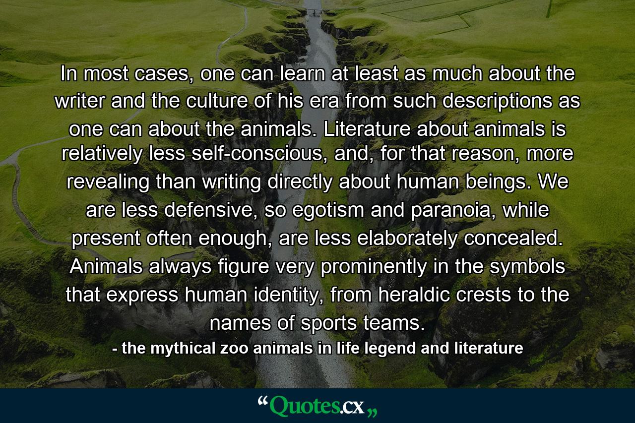 In most cases, one can learn at least as much about the writer and the culture of his era from such descriptions as one can about the animals. Literature about animals is relatively less self-conscious, and, for that reason, more revealing than writing directly about human beings. We are less defensive, so egotism and paranoia, while present often enough, are less elaborately concealed. Animals always figure very prominently in the symbols that express human identity, from heraldic crests to the names of sports teams. - Quote by the mythical zoo animals in life legend and literature