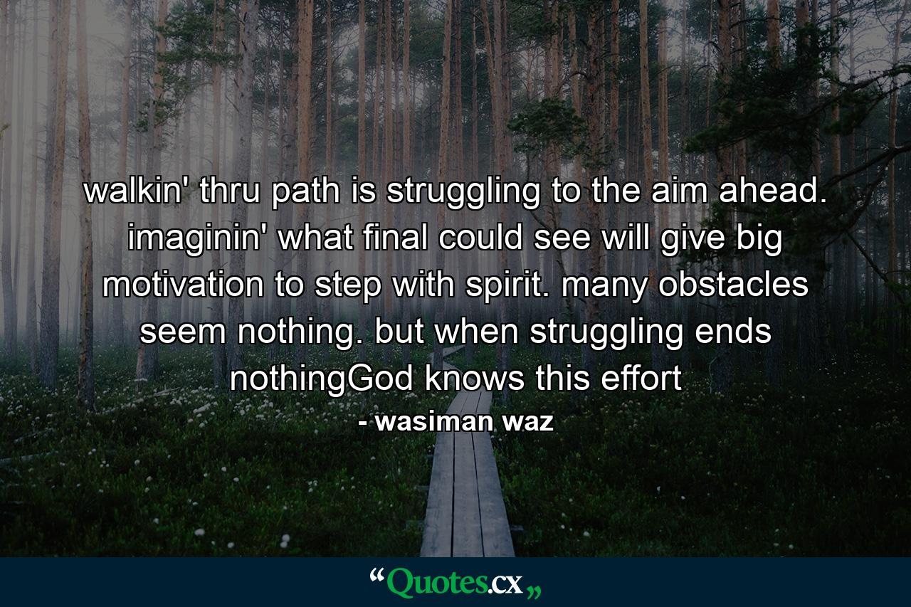 walkin' thru path is struggling to the aim ahead. imaginin' what final could see will give big motivation to step with spirit. many obstacles seem nothing. but when struggling ends nothingGod knows this effort - Quote by wasiman waz