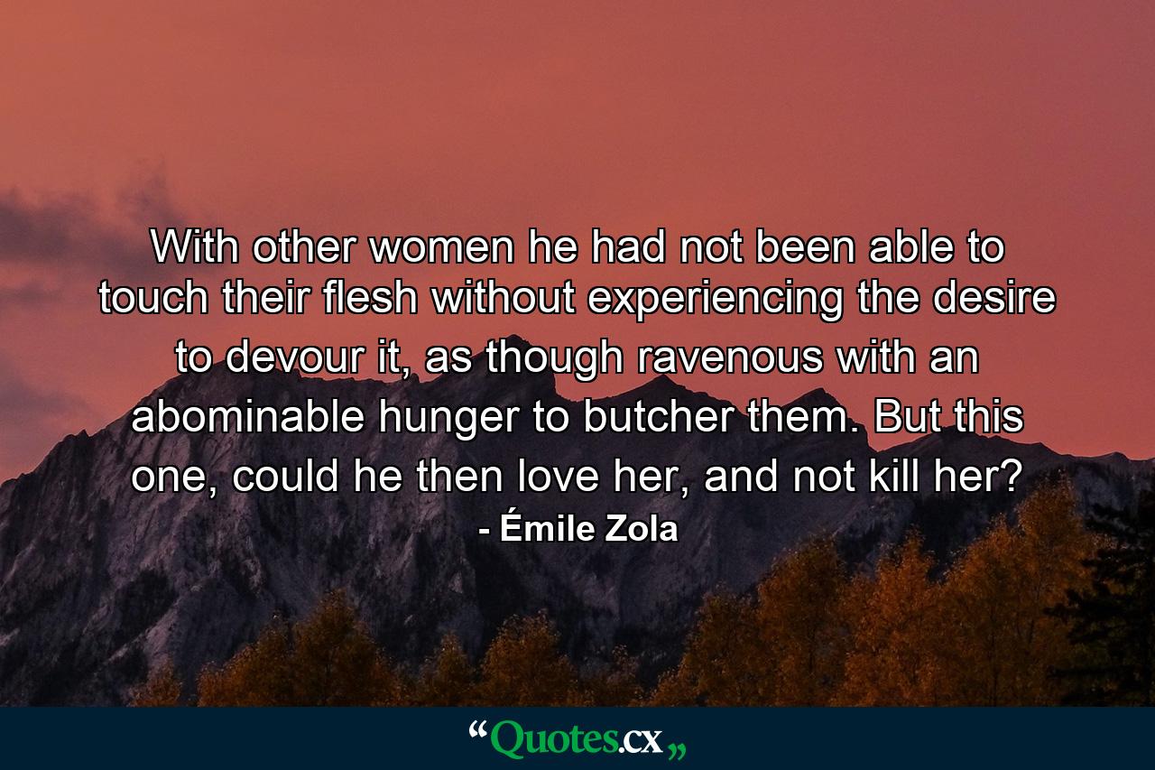 With other women he had not been able to touch their flesh without experiencing the desire to devour it, as though ravenous with an abominable hunger to butcher them. But this one, could he then love her, and not kill her? - Quote by Émile Zola