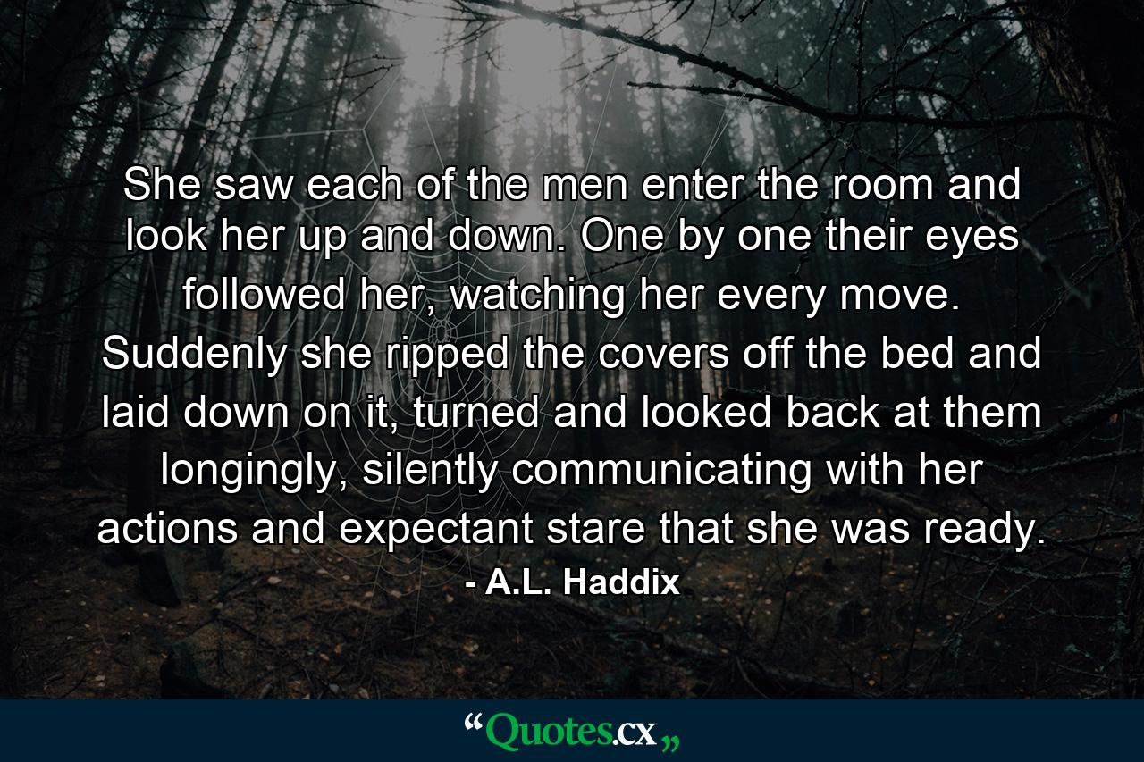 She saw each of the men enter the room and look her up and down. One by one their eyes followed her, watching her every move. Suddenly she ripped the covers off the bed and laid down on it, turned and looked back at them longingly, silently communicating with her actions and expectant stare that she was ready. - Quote by A.L. Haddix