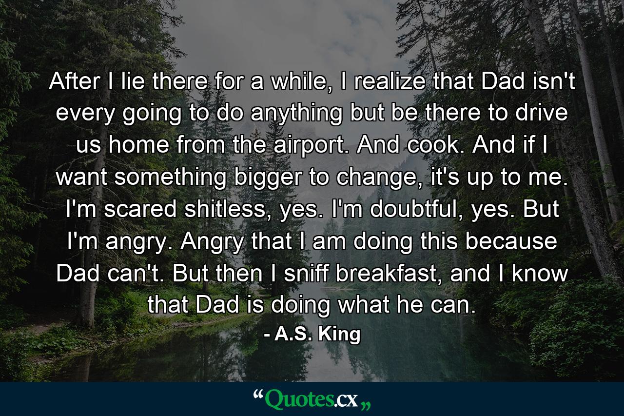 After I lie there for a while, I realize that Dad isn't every going to do anything but be there to drive us home from the airport. And cook. And if I want something bigger to change, it's up to me. I'm scared shitless, yes. I'm doubtful, yes. But I'm angry. Angry that I am doing this because Dad can't. But then I sniff breakfast, and I know that Dad is doing what he can. - Quote by A.S. King