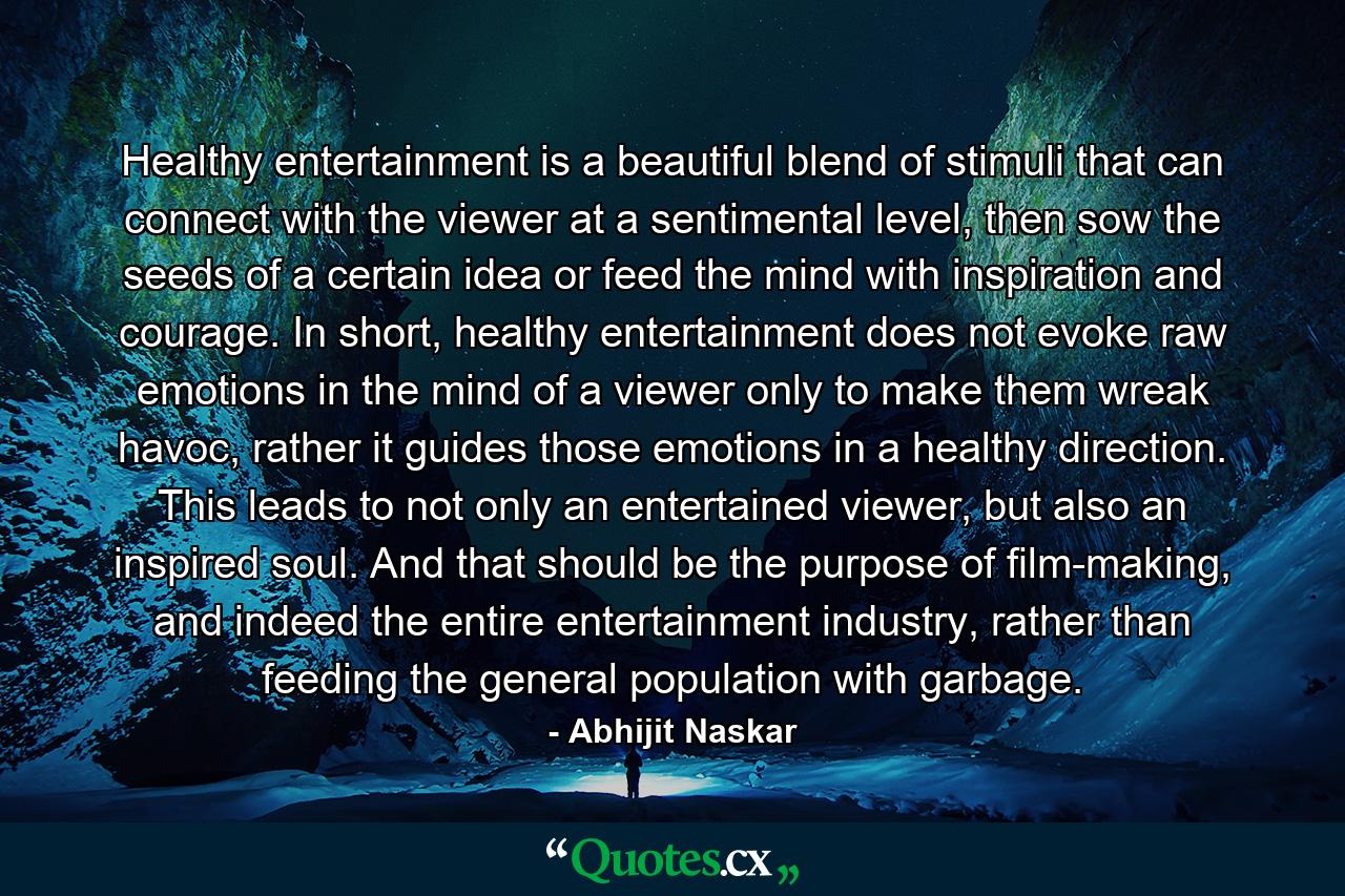 Healthy entertainment is a beautiful blend of stimuli that can connect with the viewer at a sentimental level, then sow the seeds of a certain idea or feed the mind with inspiration and courage. In short, healthy entertainment does not evoke raw emotions in the mind of a viewer only to make them wreak havoc, rather it guides those emotions in a healthy direction. This leads to not only an entertained viewer, but also an inspired soul. And that should be the purpose of film-making, and indeed the entire entertainment industry, rather than feeding the general population with garbage. - Quote by Abhijit Naskar