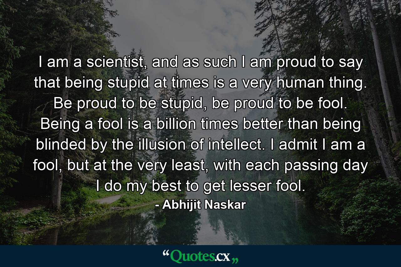 I am a scientist, and as such I am proud to say that being stupid at times is a very human thing. Be proud to be stupid, be proud to be fool. Being a fool is a billion times better than being blinded by the illusion of intellect. I admit I am a fool, but at the very least, with each passing day I do my best to get lesser fool. - Quote by Abhijit Naskar