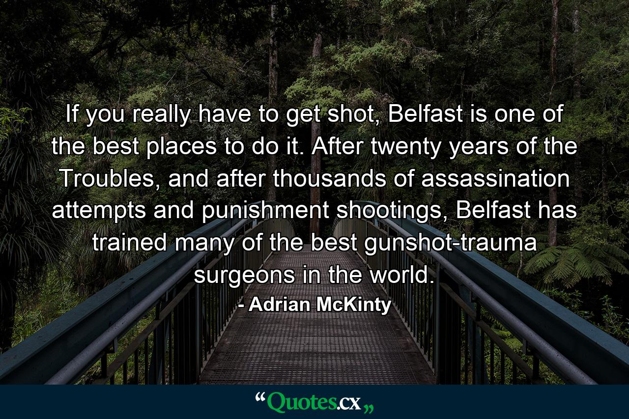 If you really have to get shot, Belfast is one of the best places to do it. After twenty years of the Troubles, and after thousands of assassination attempts and punishment shootings, Belfast has trained many of the best gunshot-trauma surgeons in the world. - Quote by Adrian McKinty