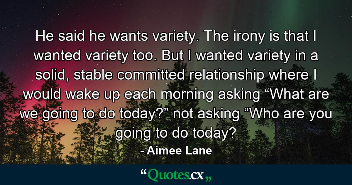 He said he wants variety. The irony is that I wanted variety too. But I wanted variety in a solid, stable committed relationship where I would wake up each morning asking “What are we going to do today?” not asking “Who are you going to do today? - Quote by Aimee Lane