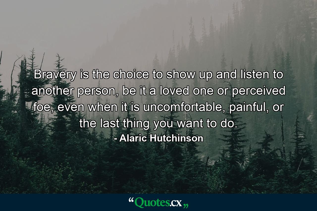 Bravery is the choice to show up and listen to another person, be it a loved one or perceived foe, even when it is uncomfortable, painful, or the last thing you want to do. - Quote by Alaric Hutchinson