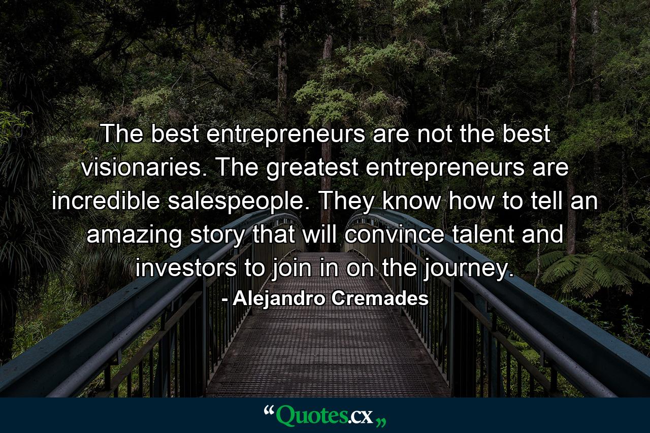 The best entrepreneurs are not the best visionaries. The greatest entrepreneurs are incredible salespeople. They know how to tell an amazing story that will convince talent and investors to join in on the journey. - Quote by Alejandro Cremades