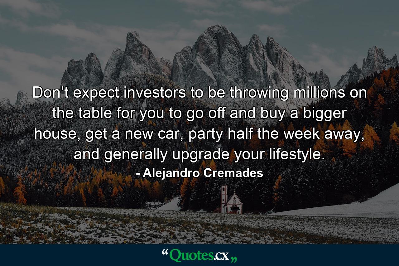 Don’t expect investors to be throwing millions on the table for you to go off and buy a bigger house, get a new car, party half the week away, and generally upgrade your lifestyle. - Quote by Alejandro Cremades