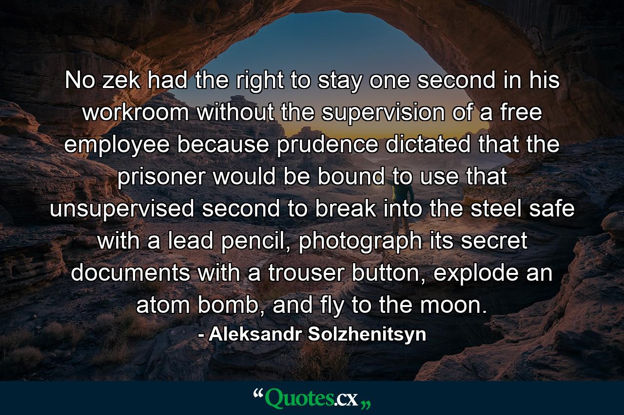 No zek had the right to stay one second in his workroom without the supervision of a free employee because prudence dictated that the prisoner would be bound to use that unsupervised second to break into the steel safe with a lead pencil, photograph its secret documents with a trouser button, explode an atom bomb, and fly to the moon. - Quote by Aleksandr Solzhenitsyn