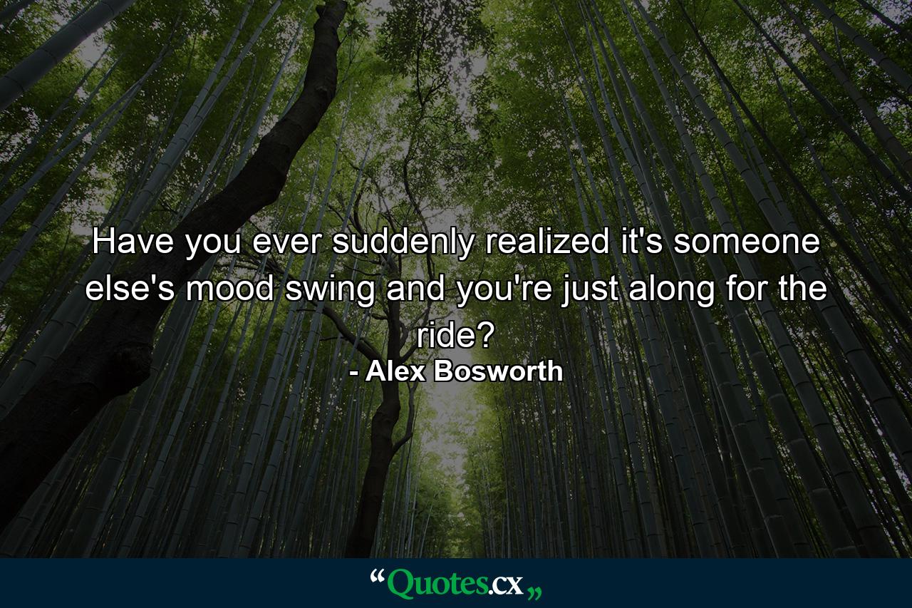 Have you ever suddenly realized it's someone else's mood swing and you're just along for the ride? - Quote by Alex Bosworth