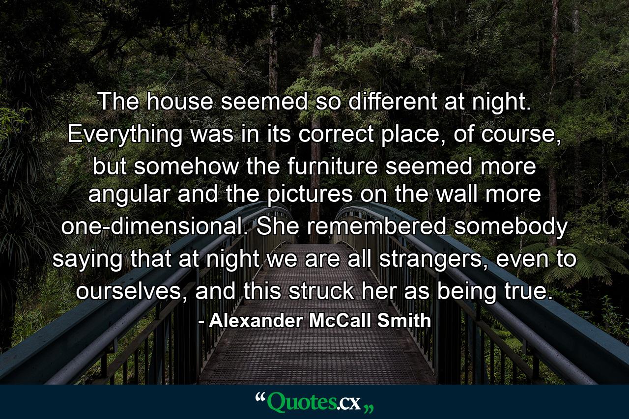 The house seemed so different at night. Everything was in its correct place, of course, but somehow the furniture seemed more angular and the pictures on the wall more one-dimensional. She remembered somebody saying that at night we are all strangers, even to ourselves, and this struck her as being true. - Quote by Alexander McCall Smith