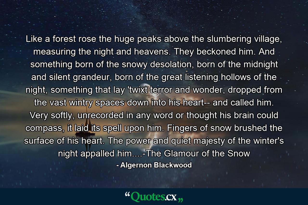 Like a forest rose the huge peaks above the slumbering village, measuring the night and heavens. They beckoned him. And something born of the snowy desolation, born of the midnight and silent grandeur, born of the great listening hollows of the night, something that lay 'twixt terror and wonder, dropped from the vast wintry spaces down into his heart-- and called him. Very softly, unrecorded in any word or thought his brain could compass, it laid its spell upon him. Fingers of snow brushed the surface of his heart. The power and quiet majesty of the winter's night appalled him....-The Glamour of the Snow - Quote by Algernon Blackwood