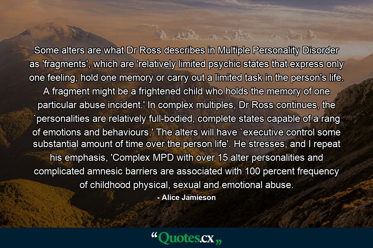 Some alters are what Dr Ross describes in Multiple Personality Disorder as 'fragments', which are 'relatively limited psychic states that express only one feeling, hold one memory or carry out a limited task in the person's life. A fragment might be a frightened child who holds the memory of one particular abuse incident.' In complex multiples, Dr Ross continues, the `personalities are relatively full-bodied, complete states capable of a rang of emotions and behaviours.' The alters will have `executive control some substantial amount of time over the person life'. He stresses, and I repeat his emphasis, 'Complex MPD with over 15 alter personalities and complicated amnesic barriers are associated with 100 percent frequency of childhood physical, sexual and emotional abuse. - Quote by Alice Jamieson