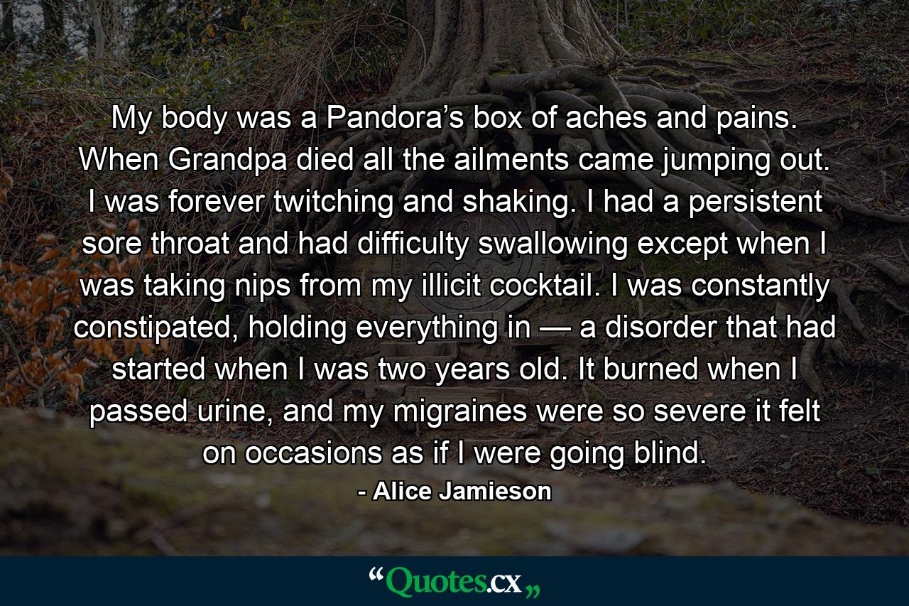 My body was a Pandora’s box of aches and pains. When Grandpa died all the ailments came jumping out. I was forever twitching and shaking. I had a persistent sore throat and had difficulty swallowing except when I was taking nips from my illicit cocktail. I was constantly constipated, holding everything in — a disorder that had started when I was two years old. It burned when I passed urine, and my migraines were so severe it felt on occasions as if I were going blind. - Quote by Alice Jamieson My body was a Pandora’s box of aches and pains. When Grandpa died all the ailments came jumping out. I was forever twitching and shaking. I had a persistent sore throat and had difficulty swallowing except when I was taking nips from my illicit cocktail. I was constantly constipated, holding everything in — a disorder that had started when I was two years old. It burned when I passed urine, and my migraines were so severe it felt on occasions as if I were going blind. - Quote by Alice Jamieson
