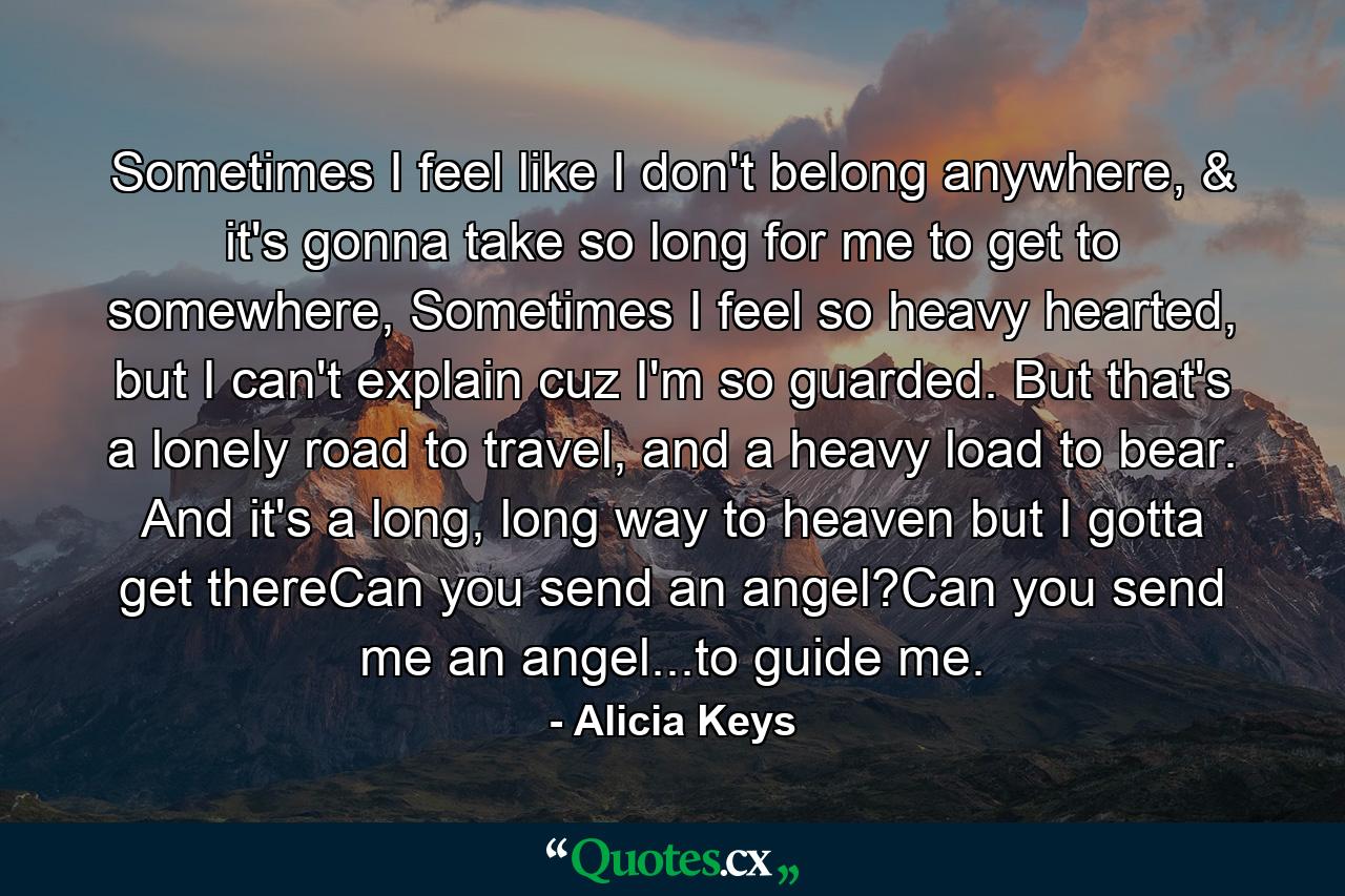 Sometimes I feel like I don't belong anywhere, & it's gonna take so long for me to get to somewhere, Sometimes I feel so heavy hearted, but I can't explain cuz I'm so guarded. But that's a lonely road to travel, and a heavy load to bear. And it's a long, long way to heaven but I gotta get thereCan you send an angel?Can you send me an angel...to guide me. - Quote by Alicia Keys