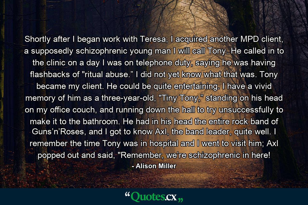 Shortly after I began work with Teresa, I acquired another MPD client, a supposedly schizophrenic young man I will call Tony. He called in to the clinic on a day I was on telephone duty, saying he was having flashbacks of 