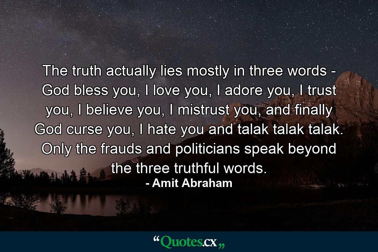 The truth actually lies mostly in three words - God bless you, I love you, I adore you, I trust you, I believe you, I mistrust you, and finally God curse you, I hate you and talak talak talak. Only the frauds and politicians speak beyond the three truthful words. - Quote by Amit Abraham