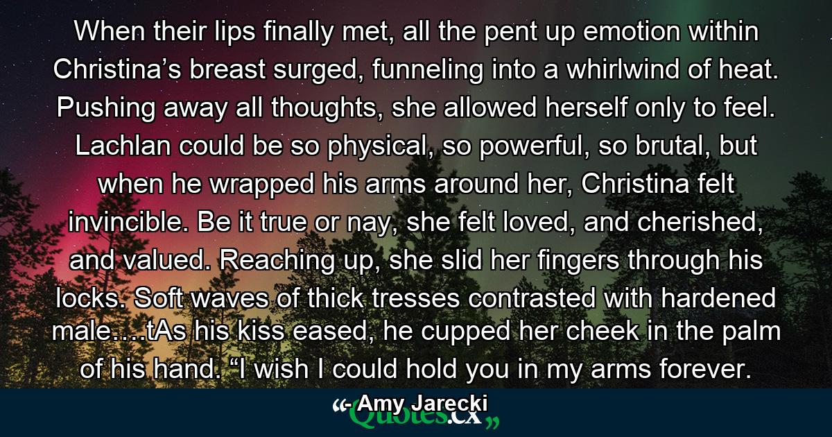 When their lips finally met, all the pent up emotion within Christina’s breast surged, funneling into a whirlwind of heat. Pushing away all thoughts, she allowed herself only to feel. Lachlan could be so physical, so powerful, so brutal, but when he wrapped his arms around her, Christina felt invincible. Be it true or nay, she felt loved, and cherished, and valued. Reaching up, she slid her fingers through his locks. Soft waves of thick tresses contrasted with hardened male….tAs his kiss eased, he cupped her cheek in the palm of his hand. “I wish I could hold you in my arms forever. - Quote by Amy Jarecki