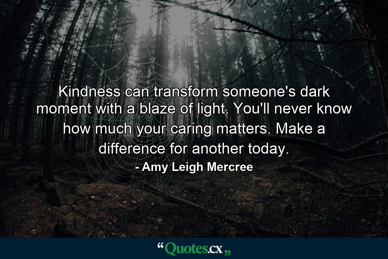 Kindness can transform someone's dark moment with a blaze of light. You'll never know how much your caring matters. Make a difference for another today. - Quote by Amy Leigh Mercree