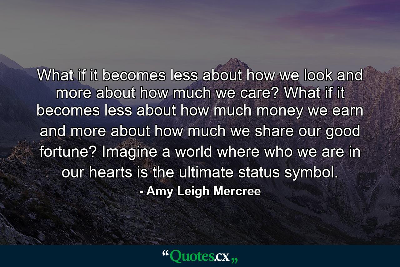 What if it becomes less about how we look and more about how much we care? What if it becomes less about how much money we earn and more about how much we share our good fortune? Imagine a world where who we are in our hearts is the ultimate status symbol. - Quote by Amy Leigh Mercree
