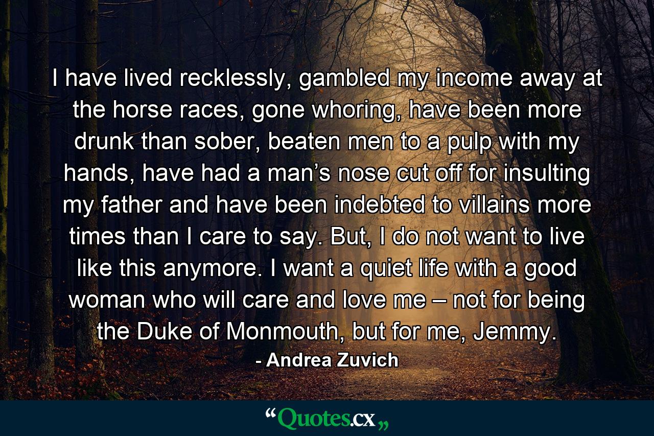 I have lived recklessly, gambled my income away at the horse races, gone whoring, have been more drunk than sober, beaten men to a pulp with my hands, have had a man’s nose cut off for insulting my father and have been indebted to villains more times than I care to say. But, I do not want to live like this anymore. I want a quiet life with a good woman who will care and love me – not for being the Duke of Monmouth, but for me, Jemmy. - Quote by Andrea Zuvich