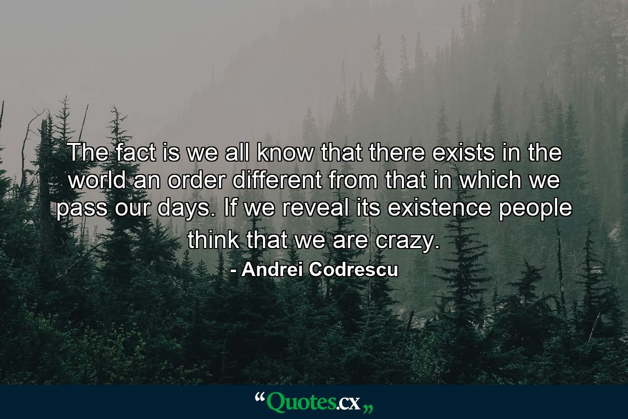 The fact is we all know that there exists in the world an order different from that in which we pass our days. If we reveal its existence people think that we are crazy. - Quote by Andrei Codrescu