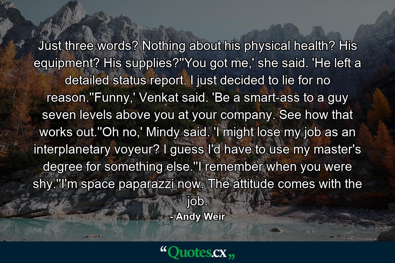 Just three words? Nothing about his physical health? His equipment? His supplies?''You got me,' she said. 'He left a detailed status report. I just decided to lie for no reason.''Funny,' Venkat said. 'Be a smart-ass to a guy seven levels above you at your company. See how that works out.''Oh no,' Mindy said. 'I might lose my job as an interplanetary voyeur? I guess I'd have to use my master's degree for something else.''I remember when you were shy.''I'm space paparazzi now. The attitude comes with the job. - Quote by Andy Weir