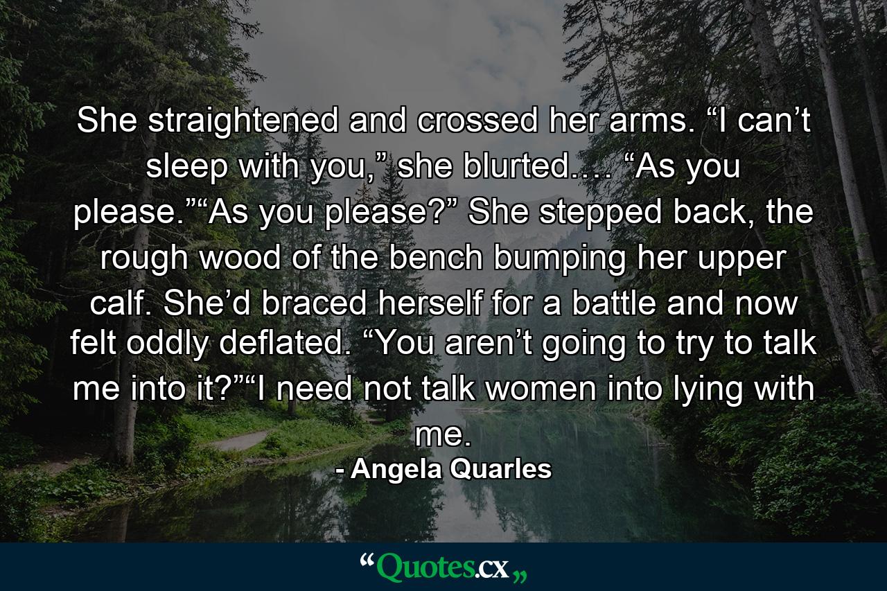 She straightened and crossed her arms. “I can’t sleep with you,” she blurted.… “As you please.”“As you please?” She stepped back, the rough wood of the bench bumping her upper calf. She’d braced herself for a battle and now felt oddly deflated. “You aren’t going to try to talk me into it?”“I need not talk women into lying with me. - Quote by Angela Quarles