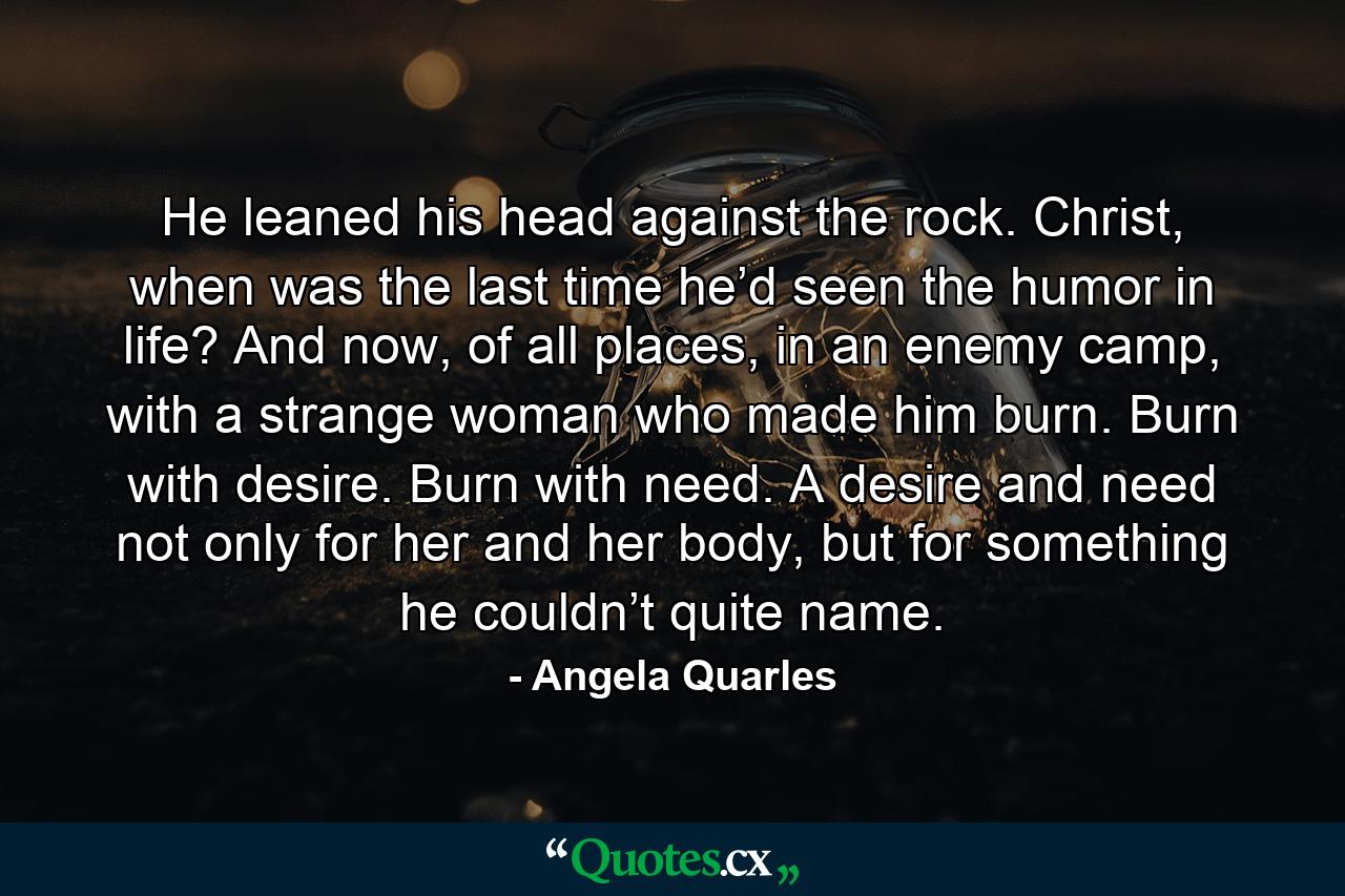He leaned his head against the rock. Christ, when was the last time he’d seen the humor in life? And now, of all places, in an enemy camp, with a strange woman who made him burn. Burn with desire. Burn with need. A desire and need not only for her and her body, but for something he couldn’t quite name. - Quote by Angela Quarles