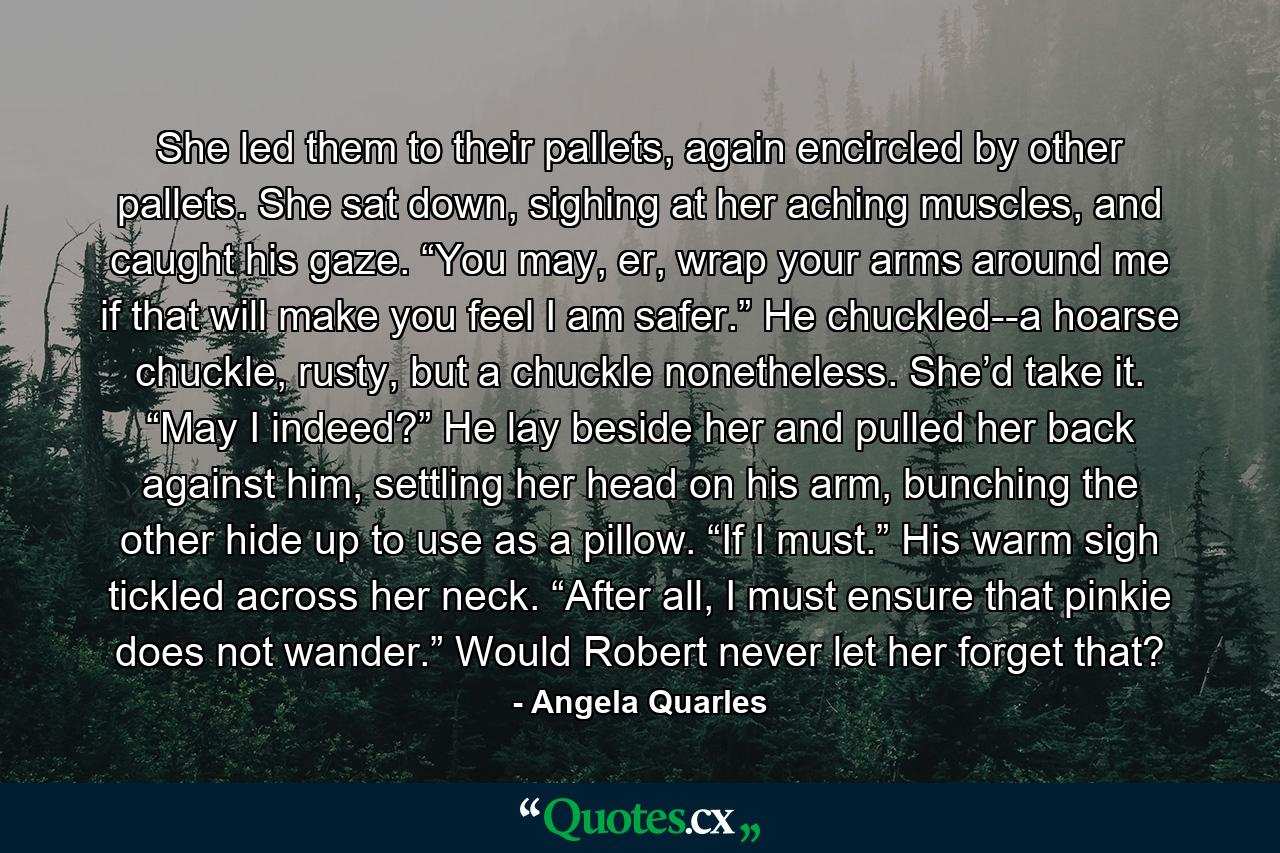 She led them to their pallets, again encircled by other pallets. She sat down, sighing at her aching muscles, and caught his gaze. “You may, er, wrap your arms around me if that will make you feel I am safer.” He chuckled--a hoarse chuckle, rusty, but a chuckle nonetheless. She’d take it. “May I indeed?” He lay beside her and pulled her back against him, settling her head on his arm, bunching the other hide up to use as a pillow. “If I must.” His warm sigh tickled across her neck. “After all, I must ensure that pinkie does not wander.” Would Robert never let her forget that? - Quote by Angela Quarles
