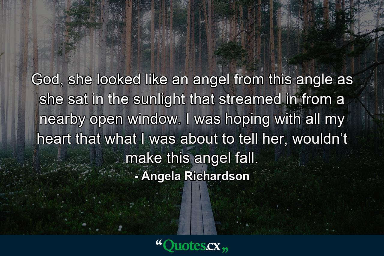 God, she looked like an angel from this angle as she sat in the sunlight that streamed in from a nearby open window. I was hoping with all my heart that what I was about to tell her, wouldn’t make this angel fall. - Quote by Angela Richardson