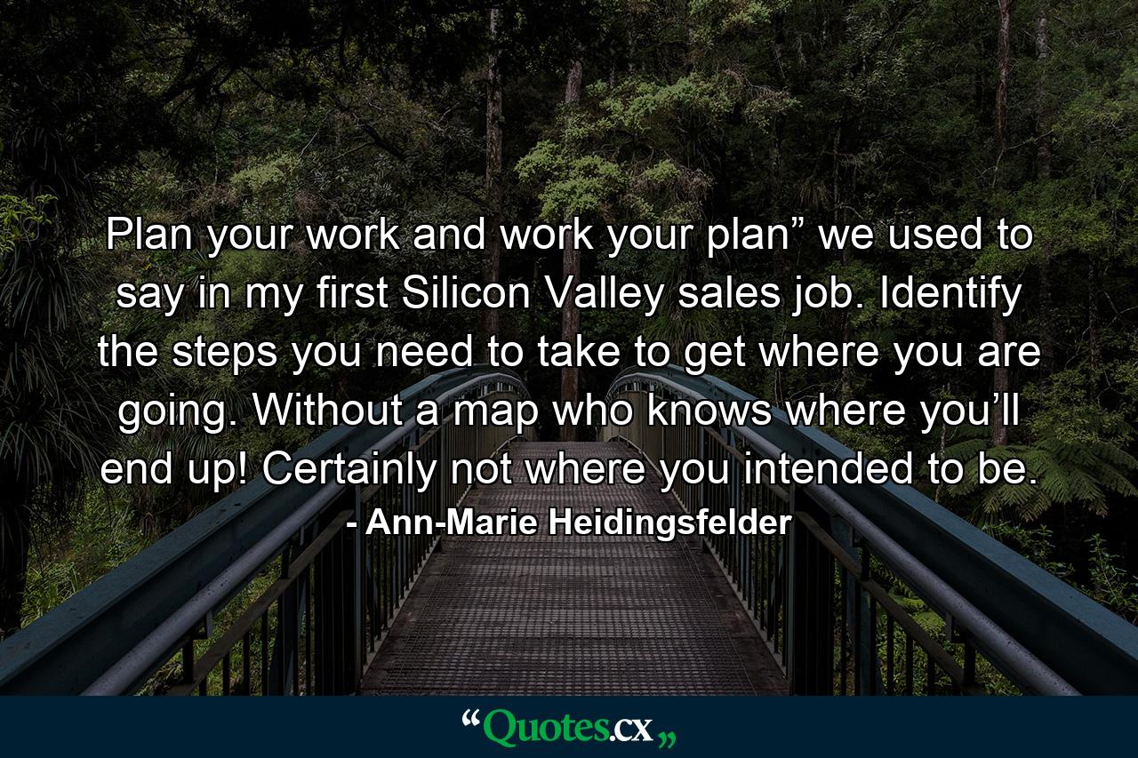 Plan your work and work your plan” we used to say in my first Silicon Valley sales job. Identify the steps you need to take to get where you are going. Without a map who knows where you’ll end up! Certainly not where you intended to be. - Quote by Ann-Marie Heidingsfelder