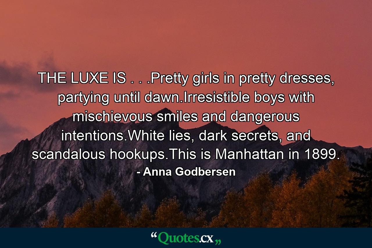 THE LUXE IS . . .Pretty girls in pretty dresses, partying until dawn.Irresistible boys with mischievous smiles and dangerous intentions.White lies, dark secrets, and scandalous hookups.This is Manhattan in 1899. - Quote by Anna Godbersen