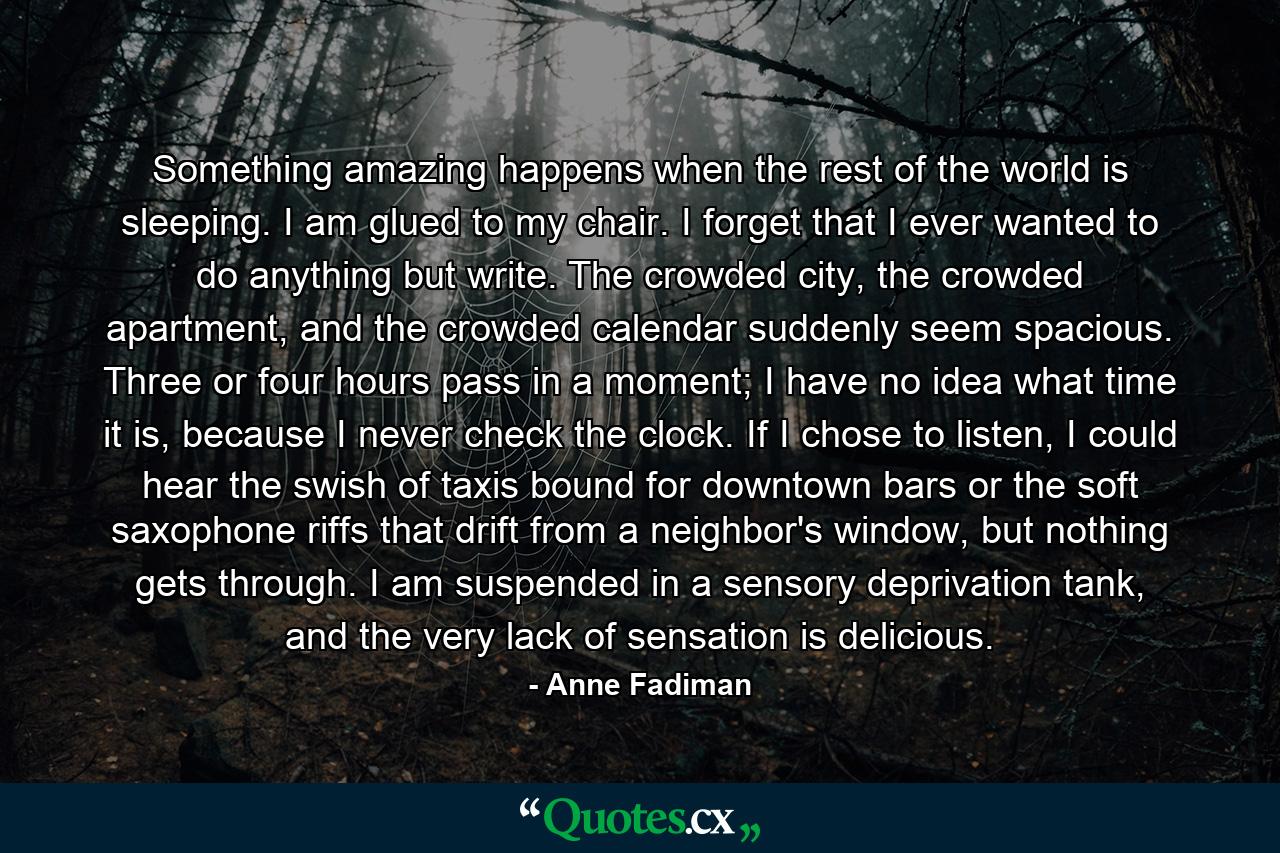 Something amazing happens when the rest of the world is sleeping. I am glued to my chair. I forget that I ever wanted to do anything but write. The crowded city, the crowded apartment, and the crowded calendar suddenly seem spacious. Three or four hours pass in a moment; I have no idea what time it is, because I never check the clock. If I chose to listen, I could hear the swish of taxis bound for downtown bars or the soft saxophone riffs that drift from a neighbor's window, but nothing gets through. I am suspended in a sensory deprivation tank, and the very lack of sensation is delicious. - Quote by Anne Fadiman Something amazing happens when the rest of the world is sleeping. I am glued to my chair. I forget that I ever wanted to do anything but write. The crowded city, the crowded apartment, and the crowded calendar suddenly seem spacious. Three or four hours pass in a moment; I have no idea what time it is, because I never check the clock. If I chose to listen, I could hear the swish of taxis bound for downtown bars or the soft saxophone riffs that drift from a neighbor's window, but nothing gets through. I am suspended in a sensory deprivation tank, and the very lack of sensation is delicious. - Quote by Anne Fadiman