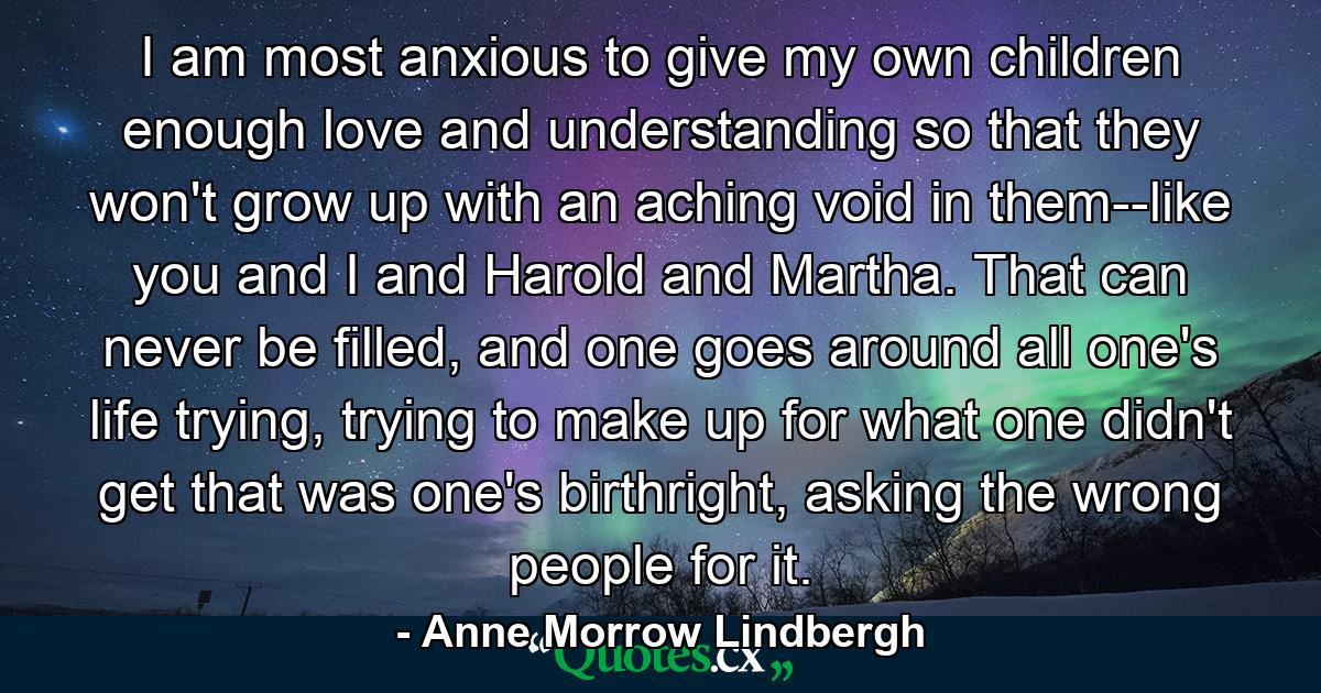 I am most anxious to give my own children enough love and understanding so that they won't grow up with an aching void in them--like you and I and Harold and Martha. That can never be filled, and one goes around all one's life trying, trying to make up for what one didn't get that was one's birthright, asking the wrong people for it. - Quote by Anne Morrow Lindbergh