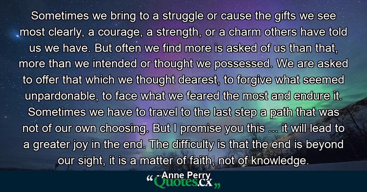 Sometimes we bring to a struggle or cause the gifts we see most clearly, a courage, a strength, or a charm others have told us we have. But often we find more is asked of us than that, more than we intended or thought we possessed. We are asked to offer that which we thought dearest, to forgive what seemed unpardonable, to face what we feared the most and endure it. Sometimes we have to travel to the last step a path that was not of our own choosing. But I promise you this ... it will lead to a greater joy in the end. The difficulty is that the end is beyond our sight, it is a matter of faith, not of knowledge. - Quote by Anne Perry