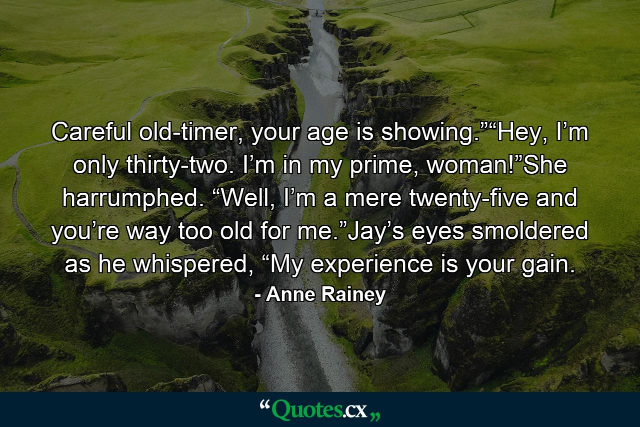 Careful old-timer, your age is showing.”“Hey, I’m only thirty-two. I’m in my prime, woman!”She harrumphed. “Well, I’m a mere twenty-five and you’re way too old for me.”Jay’s eyes smoldered as he whispered, “My experience is your gain. - Quote by Anne Rainey
