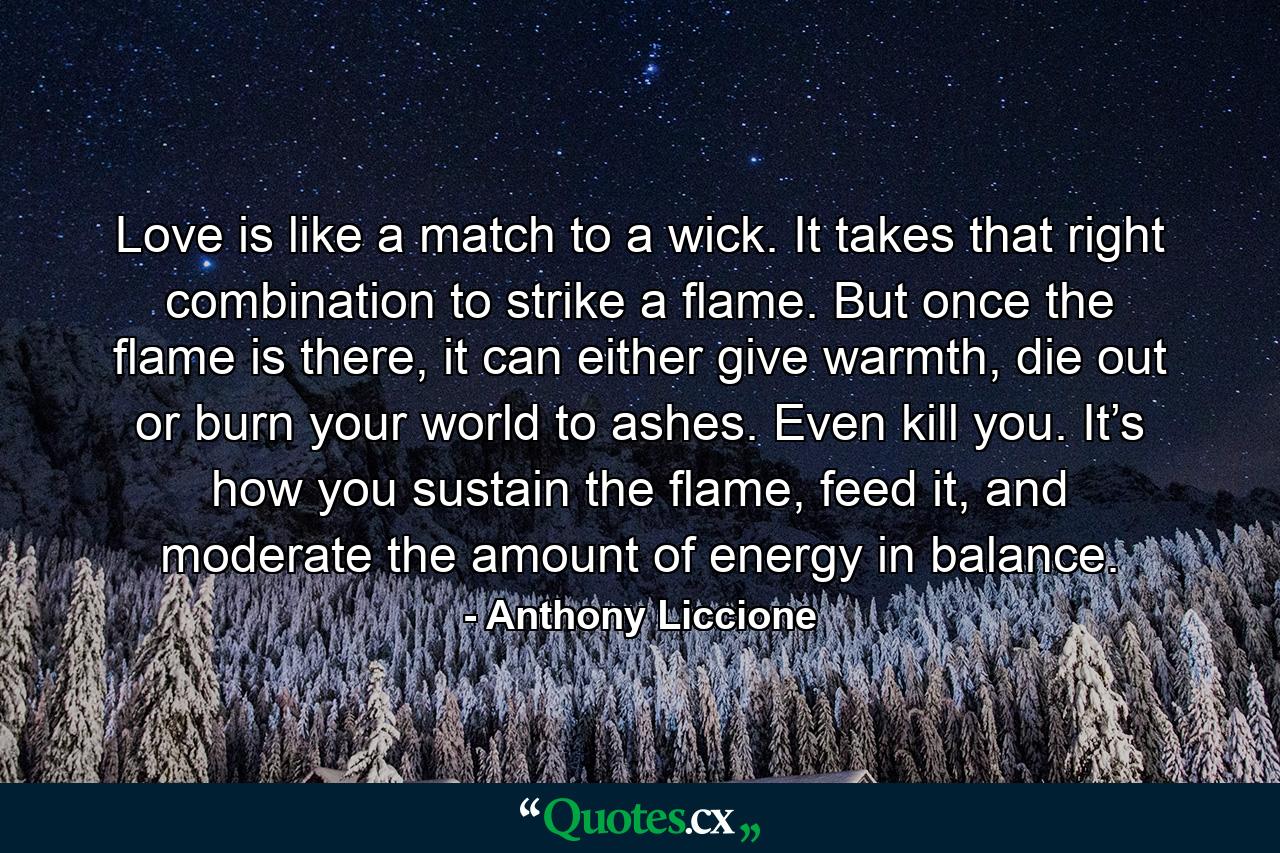 Love is like a match to a wick. It takes that right combination to strike a flame. But once the flame is there, it can either give warmth, die out or burn your world to ashes. Even kill you. It’s how you sustain the flame, feed it, and moderate the amount of energy in balance. - Quote by Anthony Liccione