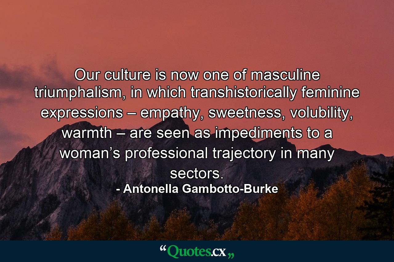 Our culture is now one of masculine triumphalism, in which transhistorically feminine expressions – empathy, sweetness, volubility, warmth – are seen as impediments to a woman’s professional trajectory in many sectors. - Quote by Antonella Gambotto-Burke