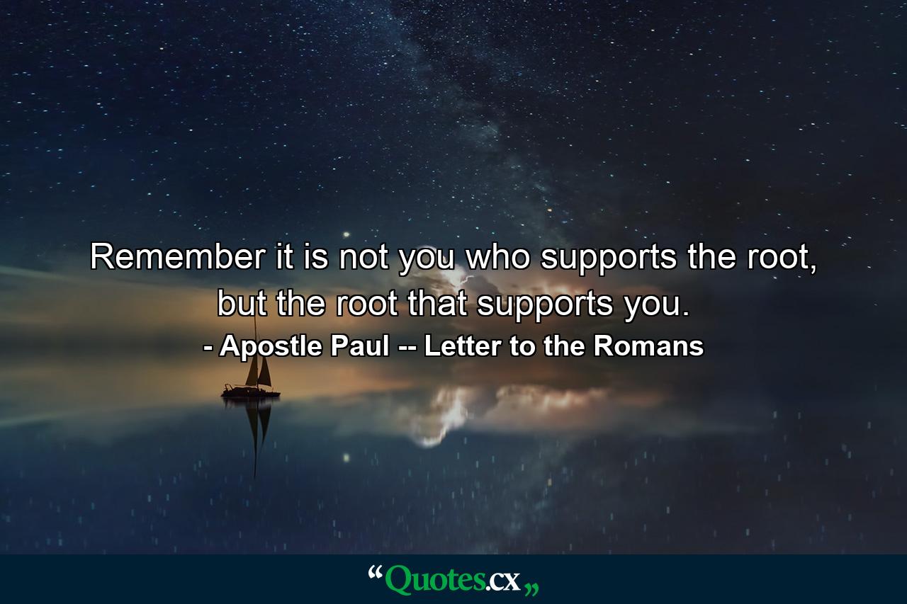 Remember it is not you who supports the root, but the root that supports you. - Quote by Apostle Paul -- Letter to the Romans